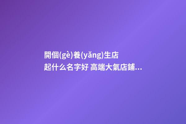 開個(gè)養(yǎng)生店起什么名字好 高端大氣店鋪名字,起名之家